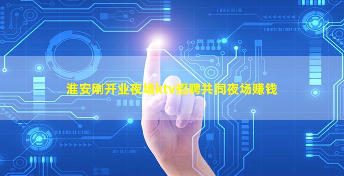 淮安刚开业夜场ktv招聘共同夜场赚钱